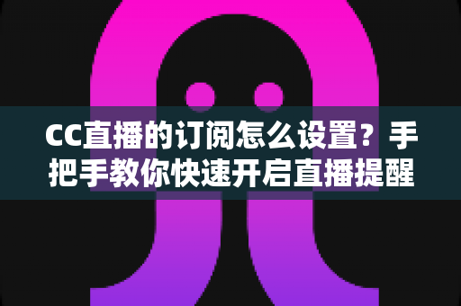 CC直播的订阅怎么设置?手把手教你快速开启直播提醒功能 CC直播的订阅怎么设置?手把手教你快速开启直播提醒功能