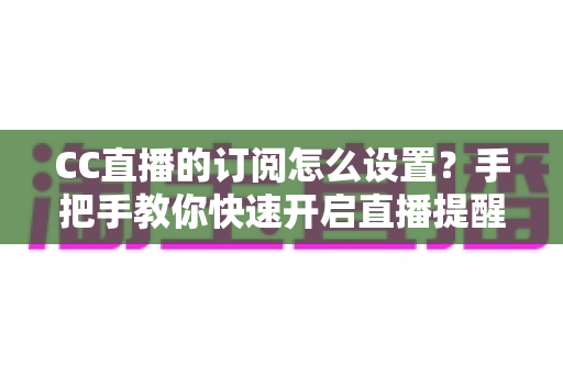 CC直播的订阅怎么设置？手把手教你快速开启直播提醒功能