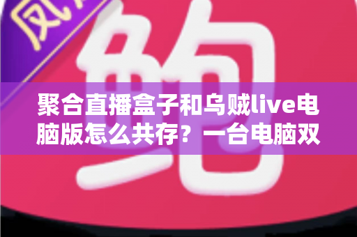 聚合直播盒子和乌贼live电脑版怎么共存？一台电脑双软件零冲突安装运行全攻略