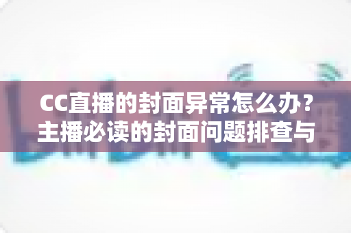 CC直播的封面异常怎么办？主播必读的封面问题排查与解决全攻略