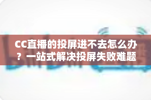 CC直播的投屏进不去怎么办？一站式解决投屏失败难题的完整指南