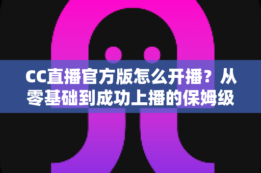 CC直播官方版怎么开播？从零基础到成功上播的保姆级教程全解析