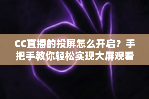 CC直播的投屏怎么开启？手把手教你轻松实现大屏观看体验的完整指南
