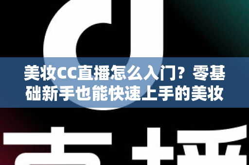 美妆CC直播怎么入门？零基础新手也能快速上手的美妆直播实战全攻略