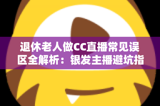 退休老人做CC直播常见误区全解析：银发主播避坑指南，让晚年直播之路越走越顺