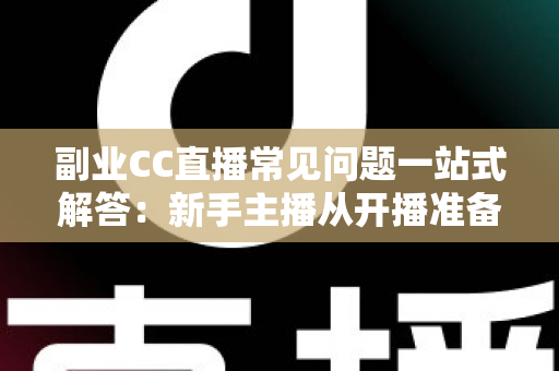 副业CC直播常见问题一站式解答：新手主播从开播准备到稳定变现的完全指南