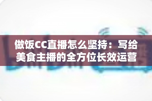做饭CC直播怎么坚持：写给美食主播的全方位长效运营指南