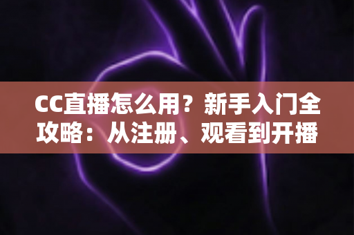 CC直播怎么用？新手入门全攻略：从注册、观看到开播的完整教程详解