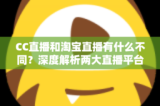 CC直播和淘宝直播有什么不同？深度解析两大直播平台的核心差异与选择指南