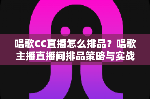 唱歌CC直播怎么排品？唱歌主播直播间排品策略与实战技巧全解析