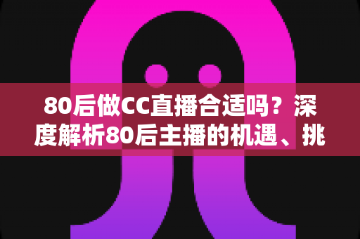 80后做CC直播合适吗？深度解析80后主播的机遇、挑战与成功攻略
