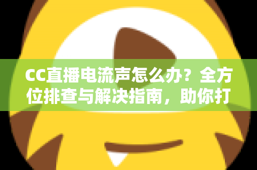 CC直播电流声怎么办？全方位排查与解决指南，助你打造纯净音质直播间
