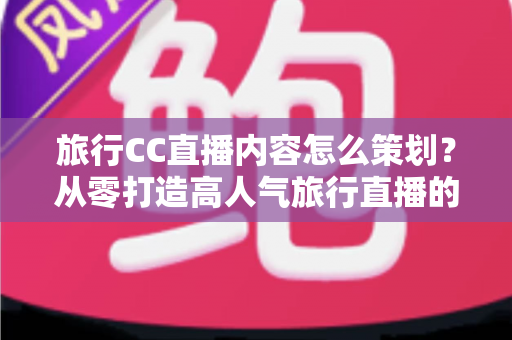 旅行CC直播内容怎么策划？从零打造高人气旅行直播的全方位实战指南