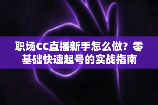 职场CC直播新手怎么做？零基础快速起号的实战指南