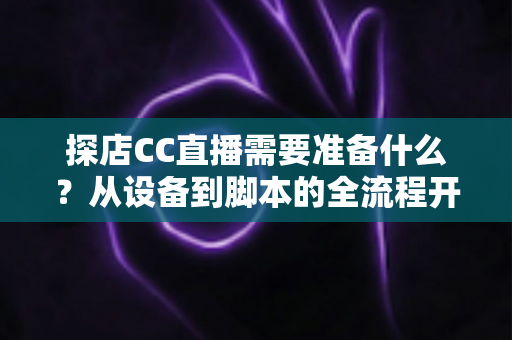 探店CC直播需要准备什么?从设备到脚本的全流程开播准备清单,助你打造高人气探店直播间 探店CC直播需要准备什么?从设备到脚本的全流程开播准备清单,助你打造高人气探店直播间