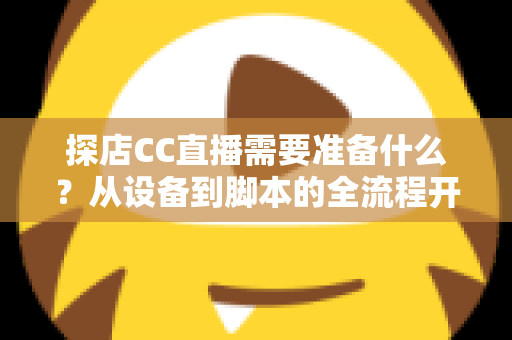 探店CC直播需要准备什么？从设备到脚本的全流程开播准备清单，助你打造高人气探店直播间