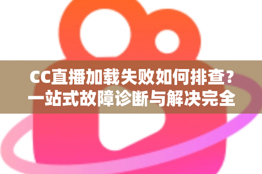 CC直播加载失败如何排查？一站式故障诊断与解决完全指南