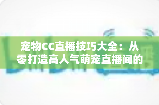 宠物CC直播技巧大全：从零打造高人气萌宠直播间的实战指南