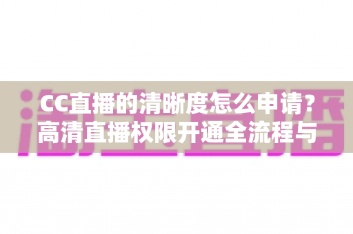 CC直播的清晰度怎么申请？高清直播权限开通全流程与实用技巧详解