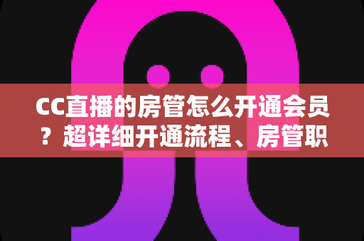 CC直播的房管怎么开通会员？超详细开通流程、房管职责与会员权益一站式全解析