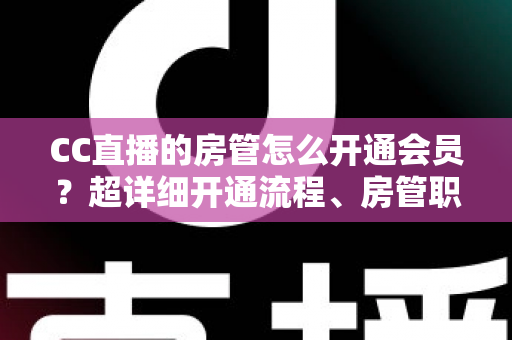 CC直播的房管怎么开通会员？超详细开通流程、房管职责与会员权益一站式全解析
