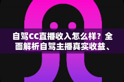 自驾CC直播收入怎么样?全面解析自驾主播真实收益、赚钱渠道与入行指南 自驾CC直播收入怎么样?全面解析自驾主播真实收益、赚钱渠道与入行指南