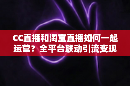 CC直播和淘宝直播如何一起运营?全平台联动引流变现的实战指南与运营策略详解 CC直播和淘宝直播如何一起运营?全平台联动引流变现的实战指南与运营策略详解