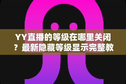 YY直播的等级在哪里关闭？最新隐藏等级显示完整教程与实用指南