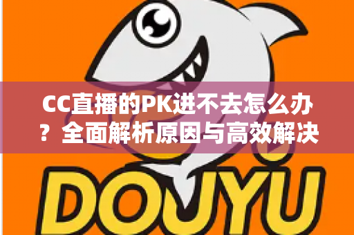 CC直播的PK进不去怎么办?全面解析原因与高效解决攻略 CC直播的PK进不去怎么办?全面解析原因与高效解决攻略