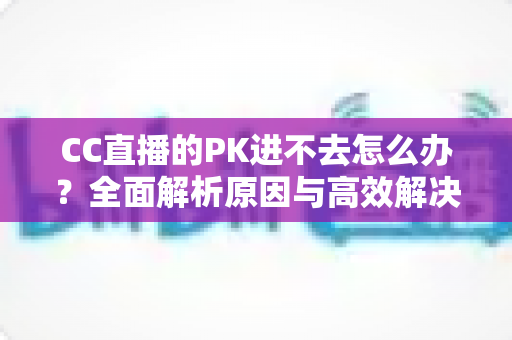 CC直播的PK进不去怎么办?全面解析原因与高效解决攻略 CC直播的PK进不去怎么办?全面解析原因与高效解决攻略