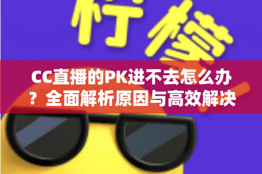 CC直播的PK进不去怎么办?全面解析原因与高效解决攻略 CC直播的PK进不去怎么办?全面解析原因与高效解决攻略