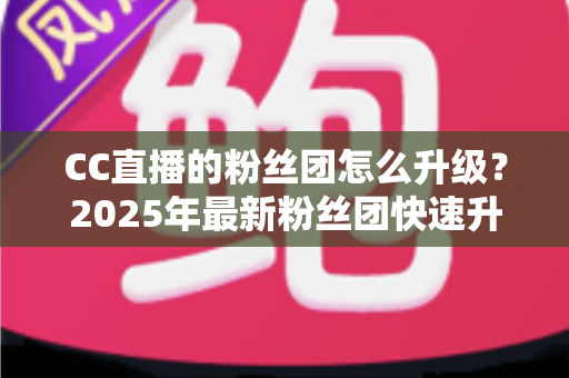 CC直播的粉丝团怎么升级?2025年最新粉丝团快速升级攻略与实用技巧全解析 CC直播的粉丝团怎么升级?2025年最新粉丝团快速升级攻略与实用技巧全解析