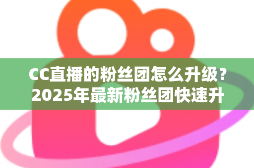 CC直播的粉丝团怎么升级?2025年最新粉丝团快速升级攻略与实用技巧全解析 CC直播的粉丝团怎么升级?2025年最新粉丝团快速升级攻略与实用技巧全解析