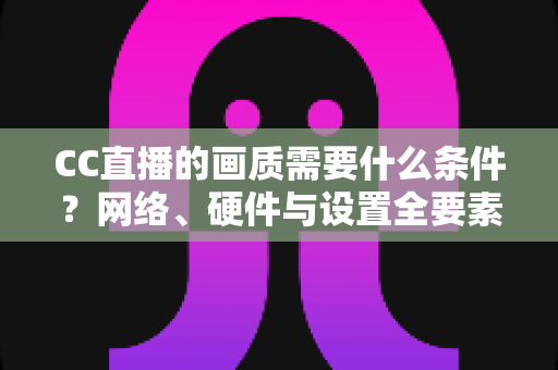 CC直播的画质需要什么条件?网络、硬件与设置全要素深度解析 CC直播的画质需要什么条件?网络、硬件与设置全要素深度解析