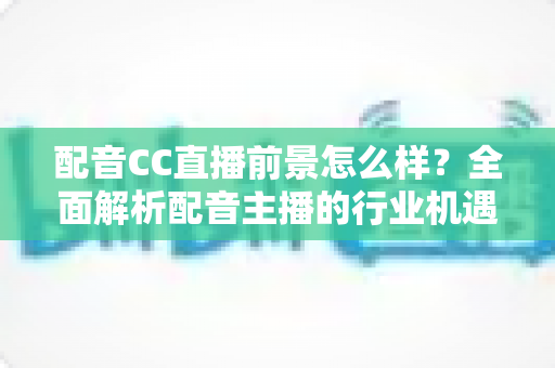 配音CC直播前景怎么样?全面解析配音主播的行业机遇、变现路径与未来发展 配音CC直播前景怎么样?全面解析配音主播的行业机遇、变现路径与未来发展