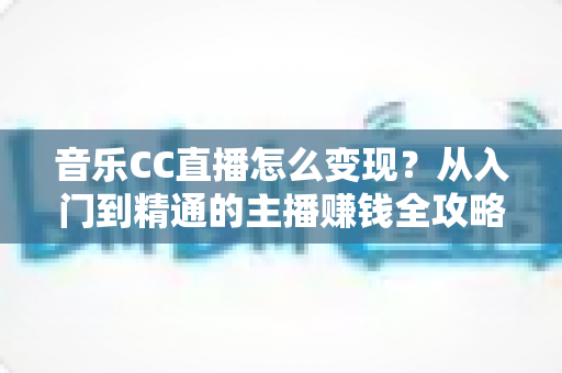 音乐CC直播怎么变现?从入门到精通的主播赚钱全攻略 音乐CC直播怎么变现?从入门到精通的主播赚钱全攻略