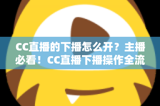 CC直播的下播怎么开?主播必看!CC直播下播操作全流程与实用技巧完整指南 CC直播的下播怎么开?主播必看!CC直播下播操作全流程与实用技巧完整指南