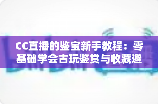 CC直播的鉴宝新手教程:零基础学会古玩鉴赏与收藏避坑的完整指南 CC直播的鉴宝新手教程:零基础学会古玩鉴赏与收藏避坑的完整指南