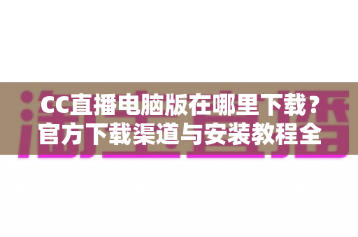 CC直播电脑版在哪里下载?官方下载渠道与安装教程全指南 CC直播电脑版在哪里下载?官方下载渠道与安装教程全指南
