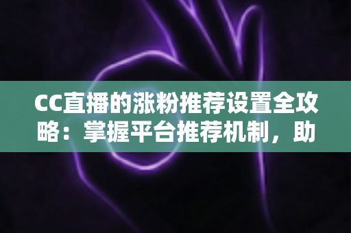 CC直播的涨粉推荐设置全攻略：掌握平台推荐机制，助力直播间粉丝快速增长