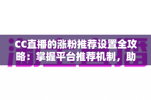 CC直播的涨粉推荐设置全攻略：掌握平台推荐机制，助力直播间粉丝快速增长
