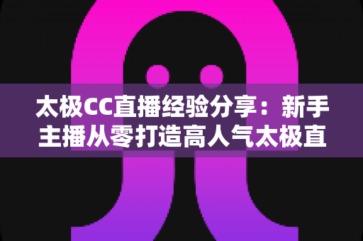 太极CC直播经验分享:新手主播从零打造高人气太极直播间的实战指南 太极CC直播经验分享:新手主播从零打造高人气太极直播间的实战指南