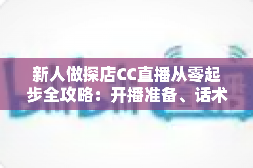 新人做探店CC直播从零起步全攻略:开播准备、话术技巧、涨粉变现一站式实战指南 新人做探店CC直播从零起步全攻略:开播准备、话术技巧、涨粉变现一站式实战指南