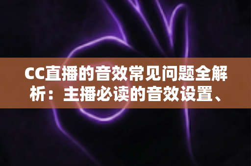 CC直播的音效常见问题全解析:主播必读的音效设置、故障排查与优化实用指南 CC直播的音效常见问题全解析:主播必读的音效设置、故障排查与优化实用指南