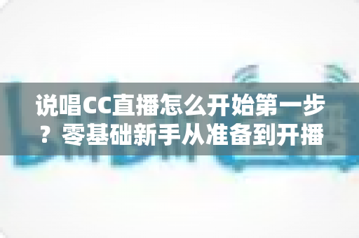说唱CC直播怎么开始第一步?零基础新手从准备到开播的完整实战指南 说唱CC直播怎么开始第一步?零基础新手从准备到开播的完整实战指南
