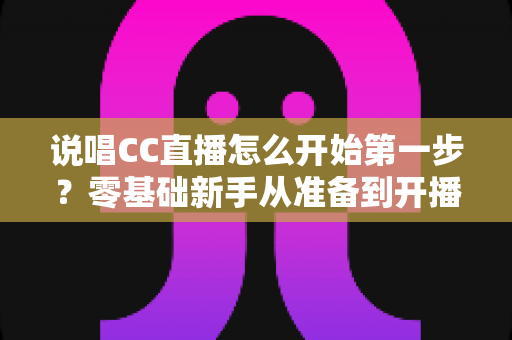 说唱CC直播怎么开始第一步?零基础新手从准备到开播的完整实战指南 说唱CC直播怎么开始第一步?零基础新手从准备到开播的完整实战指南