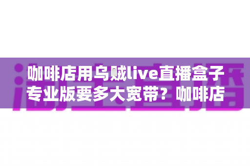 咖啡店用乌贼live直播盒子专业版要多大宽带?咖啡店直播宽带配置全攻略 咖啡店用乌贼live直播盒子专业版要多大宽带?咖啡店直播宽带配置全攻略