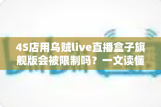 4S店用乌贼live直播盒子旗舰版会被限制吗？一文读懂平台规则与合规直播全攻略