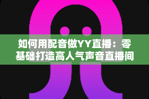 如何用配音做YY直播:零基础打造高人气声音直播间的完整实战指南 如何用配音做YY直播:零基础打造高人气声音直播间的完整实战指南
