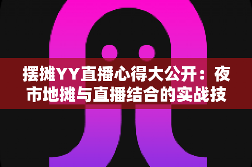 摆摊YY直播心得大公开：夜市地摊与直播结合的实战技巧、涨粉方法与变现思路全解析